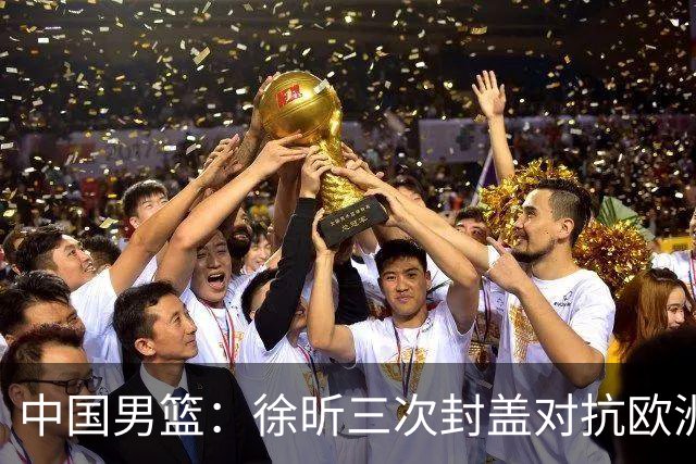 中国男篮：徐昕三次封盖对抗欧洲强敌，廖三宁五投仅一中，王俊杰得分最高